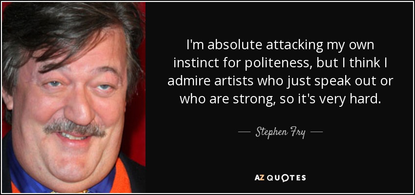 I'm absolute attacking my own instinct for politeness, but I think I admire artists who just speak out or who are strong, so it's very hard. - Stephen Fry