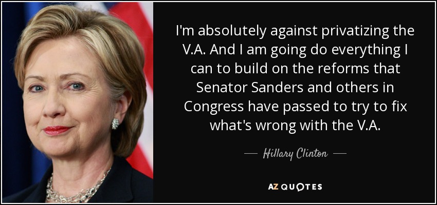 I'm absolutely against privatizing the V.A. And I am going do everything I can to build on the reforms that Senator Sanders and others in Congress have passed to try to fix what's wrong with the V.A. - Hillary Clinton