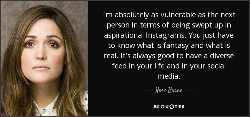 I'm absolutely as vulnerable as the next person in terms of being swept up in aspirational Instagrams. You just have to know what is fantasy and what is real. It's always good to have a diverse feed in your life and in your social media. - Rose Byrne