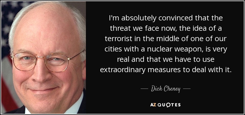 I'm absolutely convinced that the threat we face now, the idea of a terrorist in the middle of one of our cities with a nuclear weapon, is very real and that we have to use extraordinary measures to deal with it. - Dick Cheney