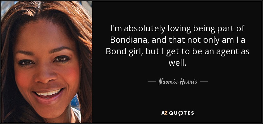 I'm absolutely loving being part of Bondiana, and that not only am I a Bond girl, but I get to be an agent as well. - Naomie Harris