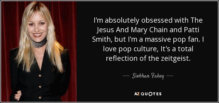 I'm absolutely obsessed with The Jesus And Mary Chain and Patti Smith, but I'm a massive pop fan. I love pop culture, It's a total reflection of the zeitgeist. - Siobhan Fahey