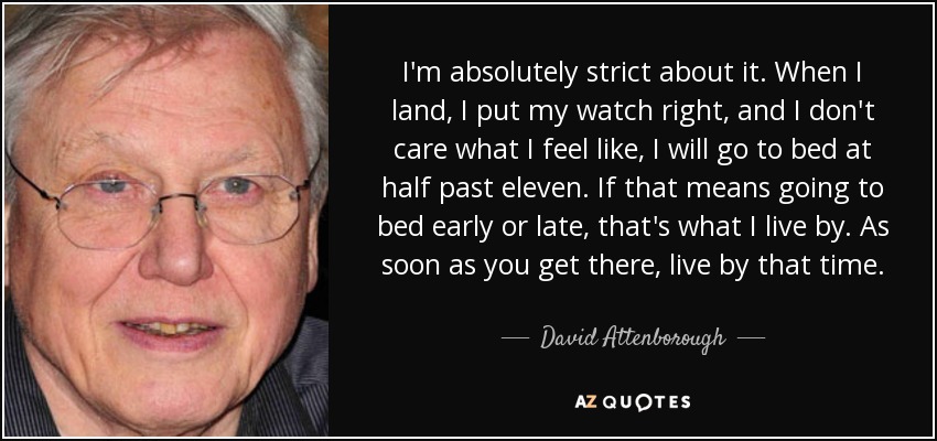 I'm absolutely strict about it. When I land, I put my watch right, and I don't care what I feel like, I will go to bed at half past eleven. If that means going to bed early or late, that's what I live by. As soon as you get there, live by that time. - David Attenborough