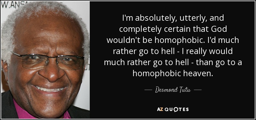 I'm absolutely, utterly, and completely certain that God wouldn't be homophobic. I'd much rather go to hell - I really would much rather go to hell - than go to a homophobic heaven. - Desmond Tutu
