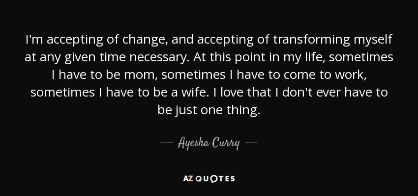 I'm accepting of change, and accepting of transforming myself at any given time necessary. At this point in my life, sometimes I have to be mom, sometimes I have to come to work, sometimes I have to be a wife. I love that I don't ever have to be just one thing. - Ayesha Curry