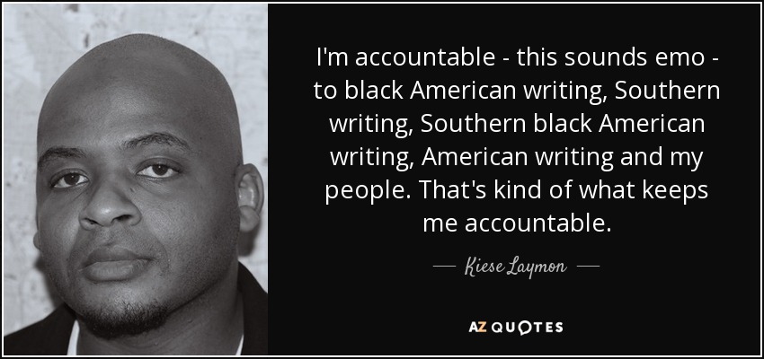 I'm accountable - this sounds emo - to black American writing, Southern writing, Southern black American writing, American writing and my people. That's kind of what keeps me accountable. - Kiese Laymon
