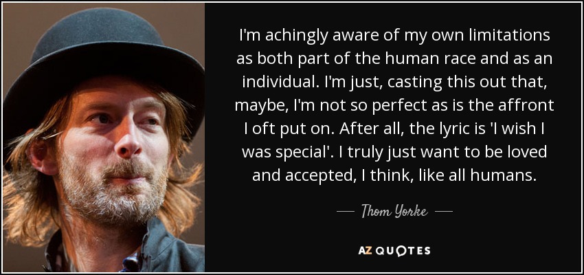 I'm achingly aware of my own limitations as both part of the human race and as an individual. I'm just, casting this out that, maybe, I'm not so perfect as is the affront I oft put on. After all, the lyric is 'I wish I was special'. I truly just want to be loved and accepted, I think, like all humans. - Thom Yorke