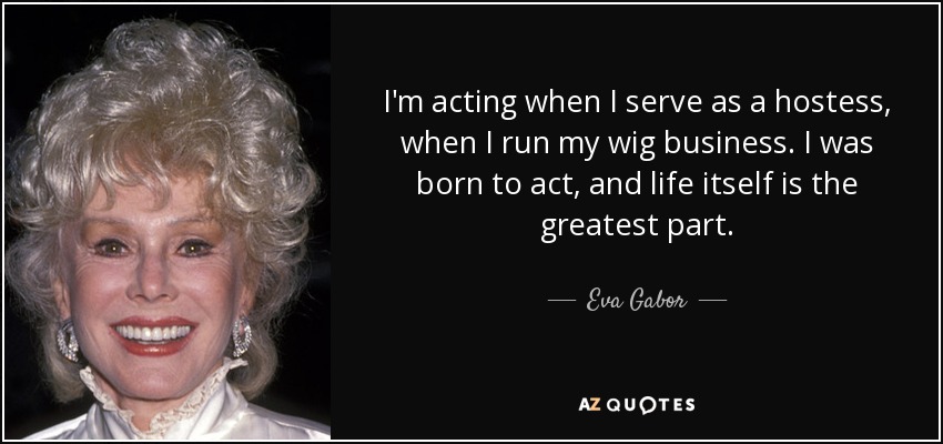 I'm acting when I serve as a hostess, when I run my wig business. I was born to act, and life itself is the greatest part. - Eva Gabor