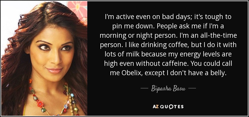 I'm active even on bad days; it's tough to pin me down. People ask me if I'm a morning or night person. I'm an all-the-time person. I like drinking coffee, but I do it with lots of milk because my energy levels are high even without caffeine. You could call me Obelix, except I don't have a belly. - Bipasha Basu