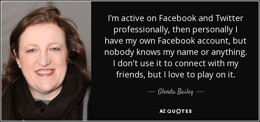 I'm active on Facebook and Twitter professionally, then personally I have my own Facebook account, but nobody knows my name or anything. I don't use it to connect with my friends, but I love to play on it. - Glenda Bailey