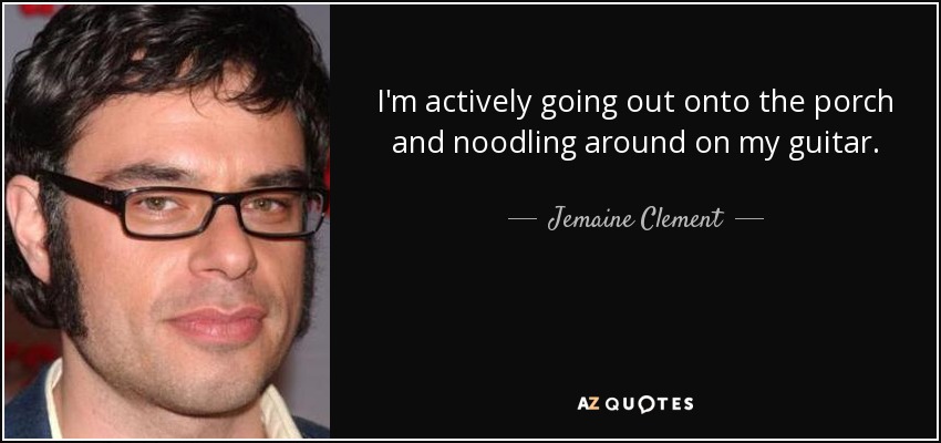 I'm actively going out onto the porch and noodling around on my guitar. - Jemaine Clement