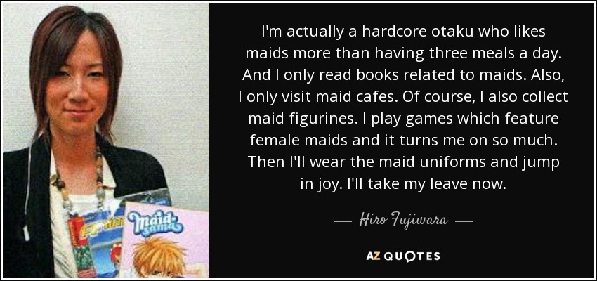 I'm actually a hardcore otaku who likes maids more than having three meals a day. And I only read books related to maids. Also, I only visit maid cafes. Of course, I also collect maid figurines. I play games which feature female maids and it turns me on so much. Then I'll wear the maid uniforms and jump in joy. I'll take my leave now. - Hiro Fujiwara