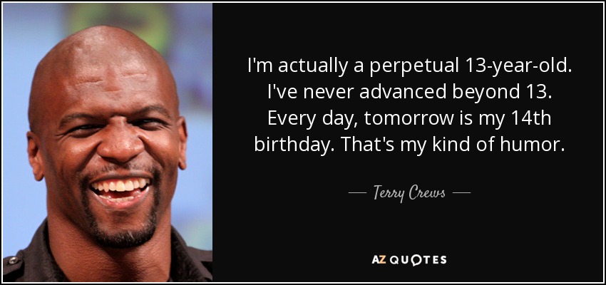 I'm actually a perpetual 13-year-old. I've never advanced beyond 13. Every day, tomorrow is my 14th birthday. That's my kind of humor. - Terry Crews