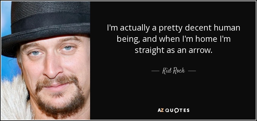 I'm actually a pretty decent human being, and when I'm home I'm straight as an arrow. - Kid Rock