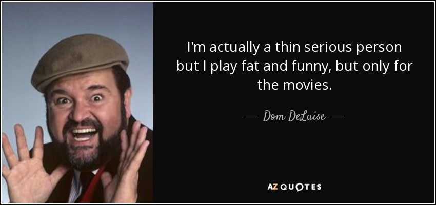 I'm actually a thin serious person but I play fat and funny, but only for the movies. - Dom DeLuise