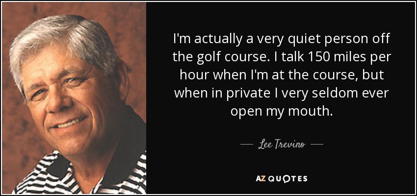 I'm actually a very quiet person off the golf course. I talk 150 miles per hour when I'm at the course, but when in private I very seldom ever open my mouth. - Lee Trevino