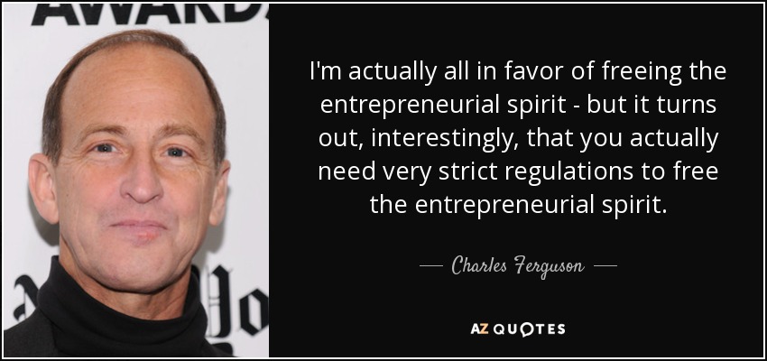 I'm actually all in favor of freeing the entrepreneurial spirit - but it turns out, interestingly, that you actually need very strict regulations to free the entrepreneurial spirit. - Charles Ferguson