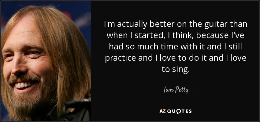 I'm actually better on the guitar than when I started, I think, because I've had so much time with it and I still practice and I love to do it and I love to sing. - Tom Petty