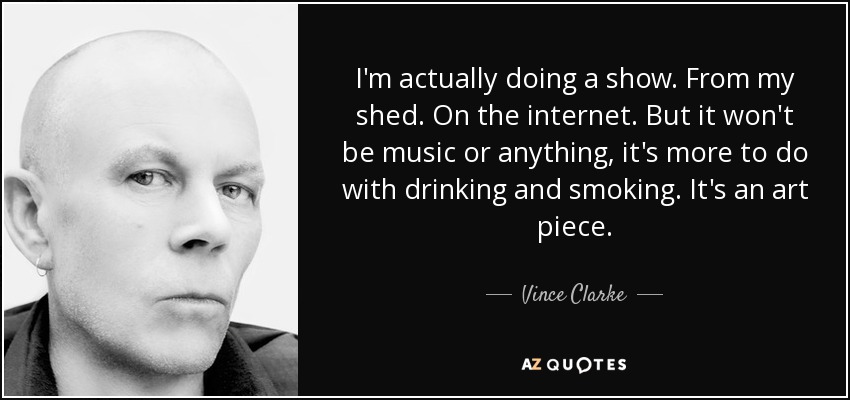 I'm actually doing a show. From my shed. On the internet. But it won't be music or anything, it's more to do with drinking and smoking. It's an art piece. - Vince Clarke
