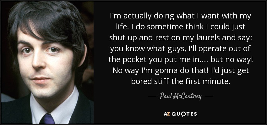 I'm actually doing what I want with my life. I do sometime think I could just shut up and rest on my laurels and say: you know what guys, I'll operate out of the pocket you put me in.... but no way! No way I'm gonna do that! I'd just get bored stiff the first minute. - Paul McCartney