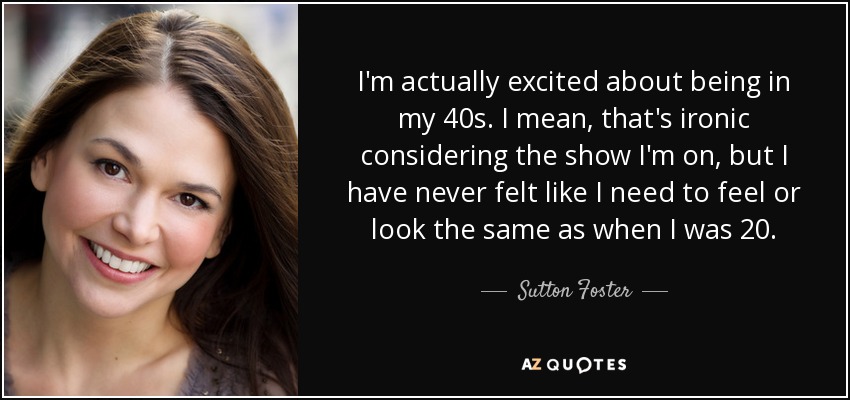 I'm actually excited about being in my 40s. I mean, that's ironic considering the show I'm on, but I have never felt like I need to feel or look the same as when I was 20. - Sutton Foster
