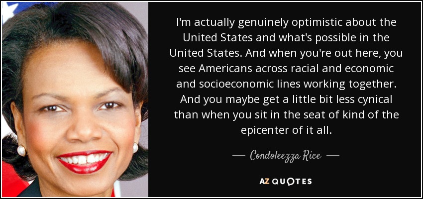 I'm actually genuinely optimistic about the United States and what's possible in the United States. And when you're out here, you see Americans across racial and economic and socioeconomic lines working together. And you maybe get a little bit less cynical than when you sit in the seat of kind of the epicenter of it all. - Condoleezza Rice