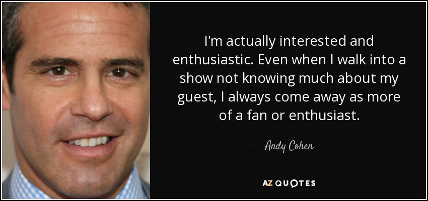 I'm actually interested and enthusiastic. Even when I walk into a show not knowing much about my guest, I always come away as more of a fan or enthusiast. - Andy Cohen