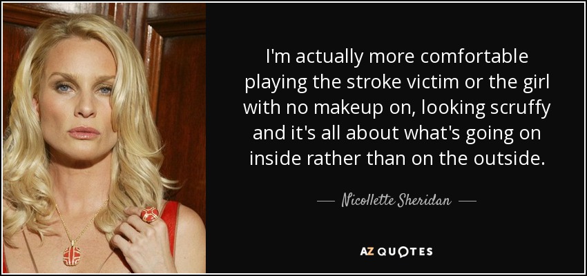 I'm actually more comfortable playing the stroke victim or the girl with no makeup on, looking scruffy and it's all about what's going on inside rather than on the outside. - Nicollette Sheridan