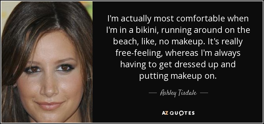 I'm actually most comfortable when I'm in a bikini, running around on the beach, like, no makeup. It's really free-feeling, whereas I'm always having to get dressed up and putting makeup on. - Ashley Tisdale