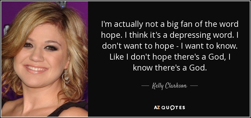 I'm actually not a big fan of the word hope. I think it's a depressing word. I don't want to hope - I want to know. Like I don't hope there's a God, I know there's a God. - Kelly Clarkson
