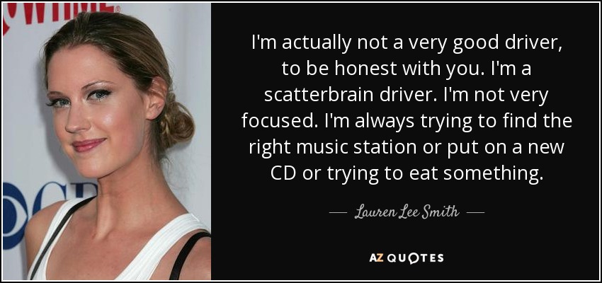 I'm actually not a very good driver, to be honest with you. I'm a scatterbrain driver. I'm not very focused. I'm always trying to find the right music station or put on a new CD or trying to eat something. - Lauren Lee Smith