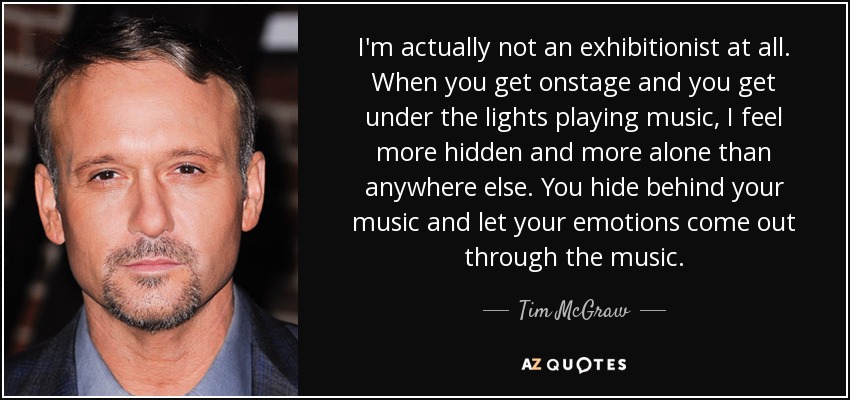 I'm actually not an exhibitionist at all. When you get onstage and you get under the lights playing music, I feel more hidden and more alone than anywhere else. You hide behind your music and let your emotions come out through the music. - Tim McGraw