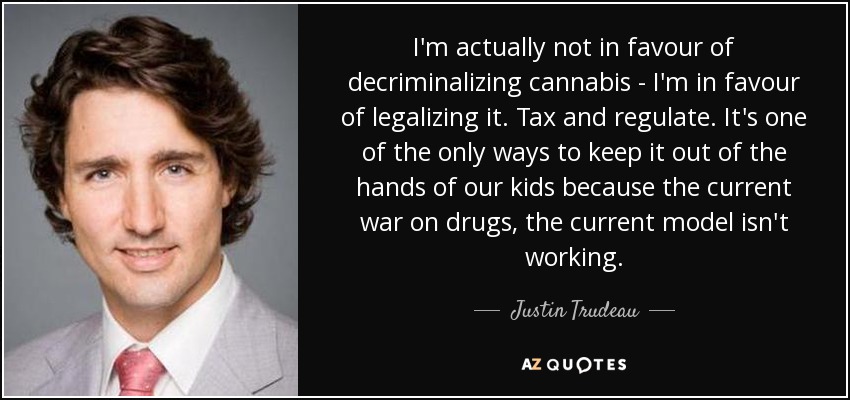 I'm actually not in favour of decriminalizing cannabis - I'm in favour of legalizing it. Tax and regulate. It's one of the only ways to keep it out of the hands of our kids because the current war on drugs, the current model isn't working. - Justin Trudeau