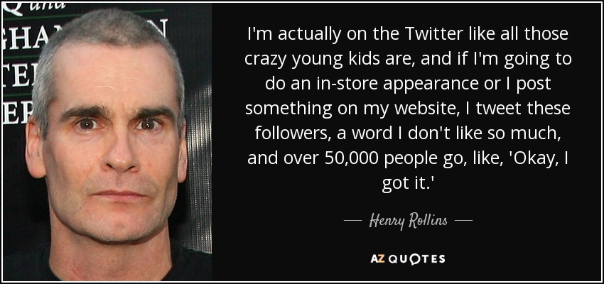 I'm actually on the Twitter like all those crazy young kids are, and if I'm going to do an in-store appearance or I post something on my website, I tweet these followers, a word I don't like so much, and over 50,000 people go, like, 'Okay, I got it.' - Henry Rollins