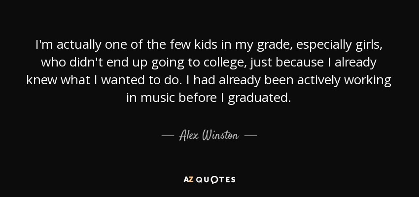 I'm actually one of the few kids in my grade, especially girls, who didn't end up going to college, just because I already knew what I wanted to do. I had already been actively working in music before I graduated. - Alex Winston
