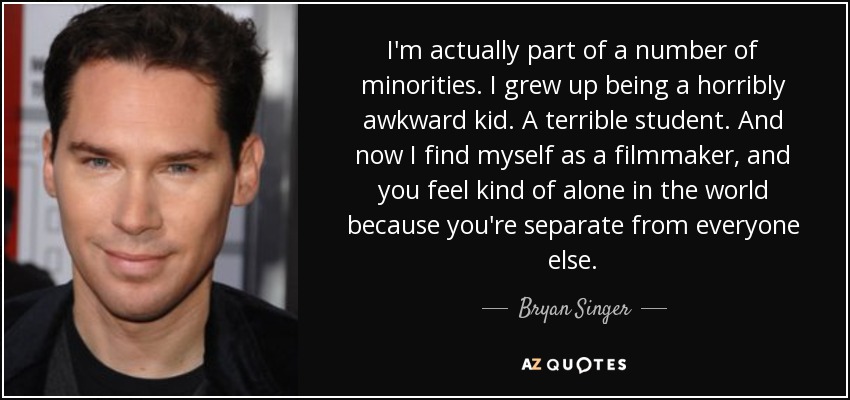 I'm actually part of a number of minorities. I grew up being a horribly awkward kid. A terrible student. And now I find myself as a filmmaker, and you feel kind of alone in the world because you're separate from everyone else. - Bryan Singer