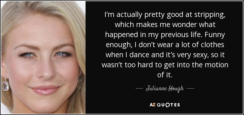 I’m actually pretty good at stripping, which makes me wonder what happened in my previous life. Funny enough, I don’t wear a lot of clothes when I dance and it’s very sexy, so it wasn’t too hard to get into the motion of it. - Julianne Hough