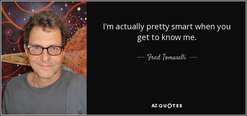 I'm actually pretty smart when you get to know me. - Fred Tomaselli