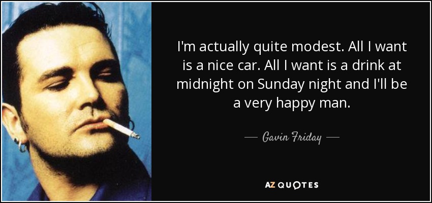 I'm actually quite modest. All I want is a nice car. All I want is a drink at midnight on Sunday night and I'll be a very happy man. - Gavin Friday