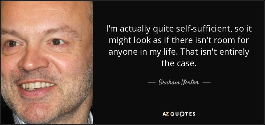 I'm actually quite self-sufficient, so it might look as if there isn't room for anyone in my life. That isn't entirely the case. - Graham Norton