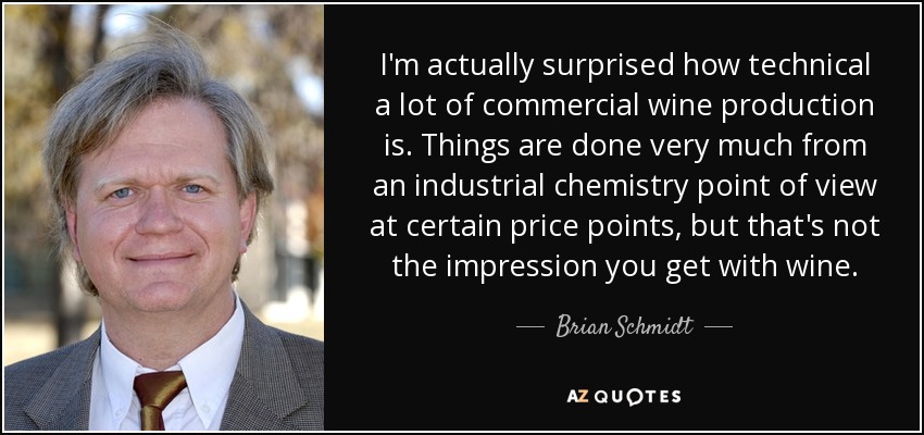 I'm actually surprised how technical a lot of commercial wine production is. Things are done very much from an industrial chemistry point of view at certain price points, but that's not the impression you get with wine. - Brian Schmidt