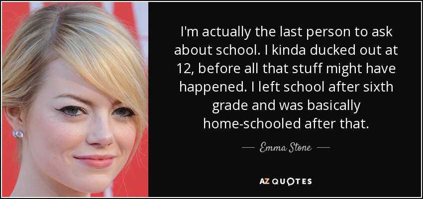 I'm actually the last person to ask about school. I kinda ducked out at 12, before all that stuff might have happened. I left school after sixth grade and was basically home-schooled after that. - Emma Stone