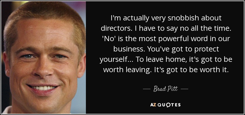 I'm actually very snobbish about directors. I have to say no all the time. 'No' is the most powerful word in our business. You've got to protect yourself… To leave home, it's got to be worth leaving. It's got to be worth it. - Brad Pitt