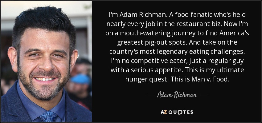 I'm Adam Richman. A food fanatic who's held nearly every job in the restaurant biz. Now I'm on a mouth-watering journey to find America's greatest pig-out spots. And take on the country's most legendary eating challenges. I'm no competitive eater, just a regular guy with a serious appetite. This is my ultimate hunger quest. This is Man v. Food. - Adam Richman