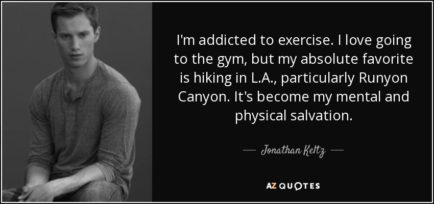 I'm addicted to exercise. I love going to the gym, but my absolute favorite is hiking in L.A., particularly Runyon Canyon. It's become my mental and physical salvation. - Jonathan Keltz