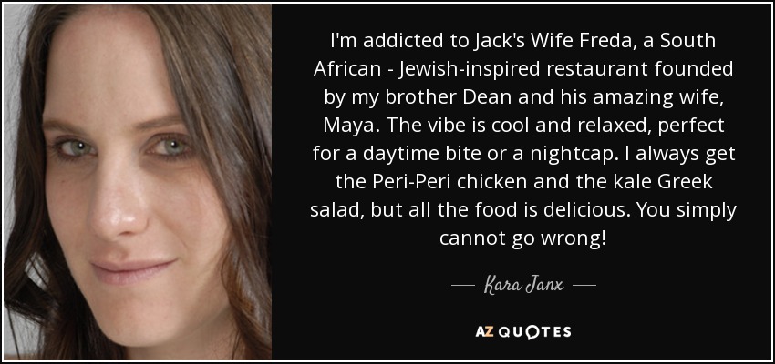 I'm addicted to Jack's Wife Freda, a South African - Jewish-inspired restaurant founded by my brother Dean and his amazing wife, Maya. The vibe is cool and relaxed, perfect for a daytime bite or a nightcap. I always get the Peri-Peri chicken and the kale Greek salad, but all the food is delicious. You simply cannot go wrong! - Kara Janx