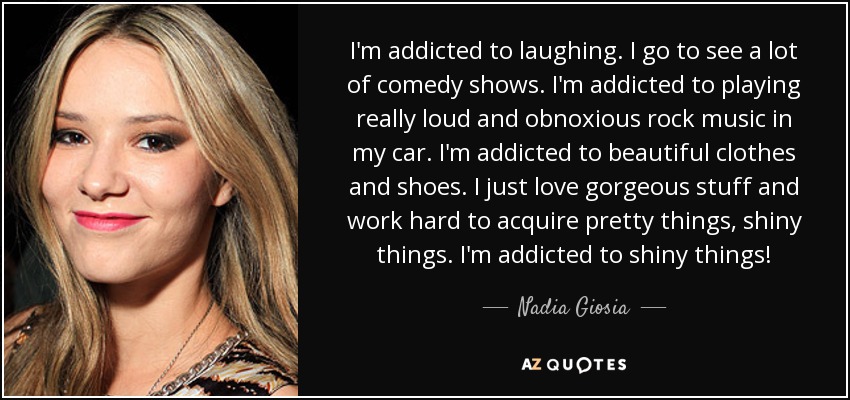 I'm addicted to laughing. I go to see a lot of comedy shows. I'm addicted to playing really loud and obnoxious rock music in my car. I'm addicted to beautiful clothes and shoes. I just love gorgeous stuff and work hard to acquire pretty things, shiny things. I'm addicted to shiny things! - Nadia Giosia