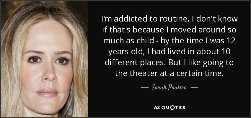 I'm addicted to routine. I don't know if that's because I moved around so much as child - by the time I was 12 years old, I had lived in about 10 different places. But I like going to the theater at a certain time. - Sarah Paulson