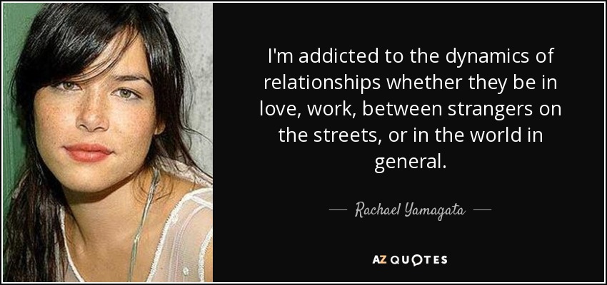 I'm addicted to the dynamics of relationships whether they be in love, work, between strangers on the streets, or in the world in general. - Rachael Yamagata