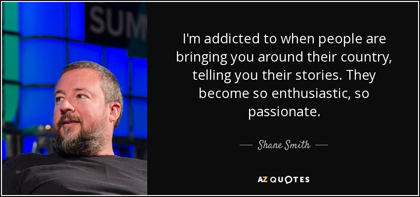 I'm addicted to when people are bringing you around their country, telling you their stories. They become so enthusiastic, so passionate. - Shane Smith